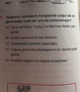 3
E) 7
10. Aşağıdaki cümlelerin hangisinde çoğul eki di-
ğerlerinden farklı bir işlevde kullanılmıştır?
A) Daha ne Orhan Veliler, ne Mehmet Akifler yeti-
şecek.
B) Sudan bahanelerle bizi atlatıyor.
C) Üzümlerden pekmez yapacağız.
D) Doğum günümde arkadaşlarım bir demet çiçek
getirdi.
E) Aradığın bilgileri bu kitapta bulabilirsin.
So
