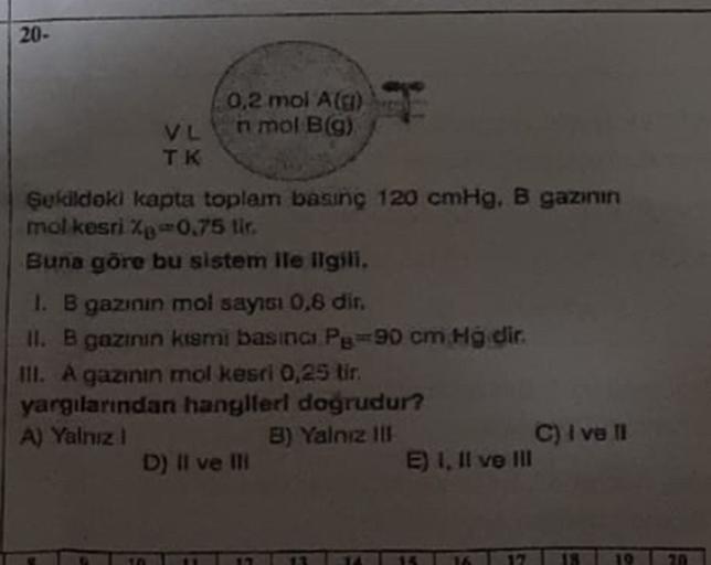 20-
0.2 mol Alg)
VL
nmol Bla)
TK
Bolddok kapta toplem basing 120 cmHg, B ganun
mol kesrip -0.75 tir.
Buna göre bu sistem ile ilgili.
1. B gainin mol sayısı 0.8 dir.
ll. B gazirun kami basınca Py=90 cm Hg dir.
III. A gazinin mol kesti 0,25 tir
yargılarından