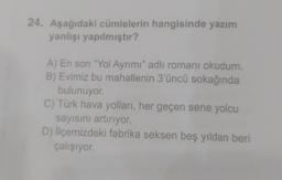 24. Aşağıdaki cümlelerin hangisinde yazım
yanlışı yapılmıştır?
A) En son "Yol Ayrımı" adlı romanı okudum.
B) Evimiz bu mahallenin 3'üncü sokağında
bulunuyor.
C) Türk hava yolları, her geçen sene yolcu
sayısını artırıyor.
D) ilçemizdeki fabrika seksen beş yıldan beri
çalışıyor.
