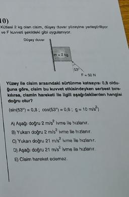 10)
Kütlesi 2 kg olan cisim, dūşey duvar yüzeyine yerleştiriliyor
ve F kuvveti şekildeki gibi uygulanıyor.
Düşey duvar
m = 2 kg
53
F = 50 N
Yüzey ile cisim arasındaki sürtünme katsayısı 0,8 oldu-
ğuna göre, cisim bu kuvvet etkisindeyken serbest bıra-
kılırsa, cismin hareketi ile ilgili aşağıdakilerden hangisi
doğru olur?
(sin(53°) = 0,8; cos(539) = 0,6 g = 10 m/s2
A) Aşağı doğru 2 m/s ivme ile hızlanır.
B) Yukarı doğru 2 m/s ivme ile hızlanır.
C) Yukan doğru 21 m/s? ivme ile hızlanır.
D) Aşağı doğru 21 m/s? ivme ile hızlanır.
E) Cisim hareket edemez.