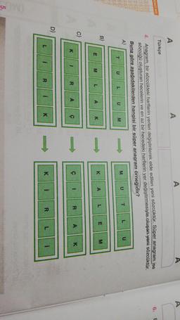 A
A
A
Türkçe
ENCI NO
6.
E
00
DO
4. Anagram, bir sözcükteki harflerin yerleri değiştirilerek elde edilen yeni sözcüktür. Süper anagram ise
sözcüğü oluşturan hecelerin ve en az bir hecedeki harflerin yer değiştirmesiyle oluşan yeni sözcüktür.
Buna göre aşağıdakilerden hangisi bir süper anagram örneğidik?
A)
T
T
U
L
U
M
U
U
L
M
B)
A
L
K
E
M
E
M
A
L
K
c)
Î Î 1
1
A
R
K
ç
A
1
R
D)
L
i
R
i
K
K
i
R