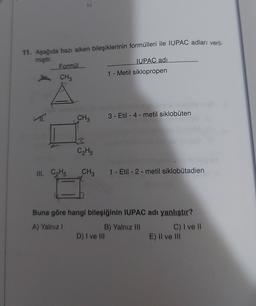 11. Aşağıda bazı alken bileşiklerinin formülleri ile IUPAC adları veril-
miştir.
Formül
IUPAC adı
1 - Metil siklopropen
CH3
CH3
3 - Etil-4-metil siklobuten
C₂Hs
III. CHE
CH,
1 - Etil-2-metil siklobutadien
Buna göre hangi bileşiğinin IUPAC adı yanlıştır?
A) Yalniz !
B) Yalnız III C) I ve II
D) I ve III
E) Il ve III