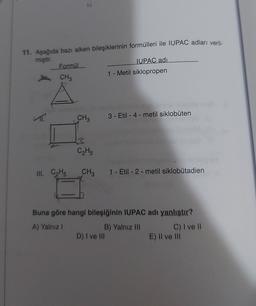 11. Aşağıda bazı alken bileşiklerinin formülleri ile IUPAC adları veril-
miştir.
Formül
IUPAC adı
1 - Metil siklopropen
CH3
CH3
3 - Etil-4-metil siklobuten
C₂Hs
III. CHE
CH,
1 - Etil-2-metil siklobutadien
Buna göre hangi bileşiğinin IUPAC adı yanlıştır?
A) Yalniz !
B) Yalnız III C) I ve II
D) I ve III
E) Il ve III
