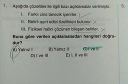 1.
Aşağıda çözeltiler ile ilgili bazı açıklamalar verilmiştir.
5.
.
1. Farklı cins tanecik içerirler.
II. Belirli ayırt edici özellikleri bulunur. X
III. Fiziksel halini çözünen bileşen belirler. X
Buna göre verilen açıklamalardan hangileri doğru-
dur?
A) Yalnız! B) Yalnız II C) I ve II
D) I ve III
E) I, II ve III