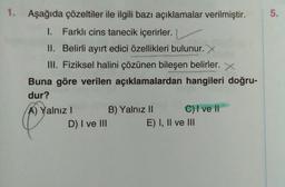 1.
Aşağıda çözeltiler ile ilgili bazı açıklamalar verilmiştir.
5.
.
1. Farklı cins tanecik içerirler.
II. Belirli ayırt edici özellikleri bulunur. X
III. Fiziksel halini çözünen bileşen belirler. X
Buna göre verilen açıklamalardan hangileri doğru-
dur?
A) Yalnız! B) Yalnız II C) I ve II
D) I ve III
E) I, II ve III
