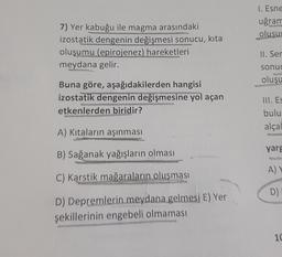 1. Esne
uğran
oluşu
7) Yer kabuğu ile magma arasındaki
izostatik dengenin değişmesi sonucu, kita
oluşumu (epirojenez) hareketleri
meydana gelir.
II. Ser
sonuc
oluşu
Buna göre, aşağıdakilerden hangisi
izostatik dengenin değişmesine yol açan
etkenlerden biridir?
III. ES
bulu
alcal
A) Kıtaların aşınması
yarg
B) Sağanak yağışların olması
A)
C) Karstik mağaraların oluşması
D)
D) Depremlerin meydana gelmesi E) Yer
şekillerinin engebeli olmaması
10