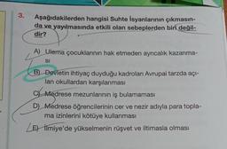 3.
Aşağıdakilerden hangisi Suhte İsyanlarının çıkmasın-
da ve yayılmasında etkili olan sebeplerden biri değil-
dir?
A) Ulema çocuklarının hak etmeden ayrıcalık kazanma-
SI
B) Devletin ihtiyaç duyduğu kadroları Avrupai tarzda açı-
lan okullardan karşılanması
C Medrese mezunlarının iş bulamaması
D) Medrese öğrencilerinin cer ve nezir adıyla para topla-
ma izinlerini kötüye kullanması
Les İlmiye'de yükselmenin rüşvet ve iltimasla olması