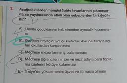 3.
Aşağıdakilerden hangisi Suhte İsyanlarının çıkmasın-
da ve yayılmasında etkili olan sebeplerden biri değil-
dir?
A) Ulema çocuklarının hak etmeden ayrıcalık kazanma-
SI
B) Devletin ihtiyaç duyduğu kadroları Avrupai tarzda açı-
lan okullardan karşılanması
C Medrese mezunlarının iş bulamaması
D) Medrese öğrencilerinin cer ve nezir adıyla para topla-
ma izinlerini kötüye kullanması
Les İlmiye'de yükselmenin rüşvet ve iltimasla olması
