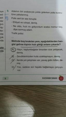 eye
ed-
ed-
dar
gim
miş-
ke-
zde
çok
nda
9. Adamın biri arabasıyla yolda giderken polis kontro-
lüne yakalanmış.
Polis sert bir ses tonuyla:
- Ehliyet ve ruhsat, demiş.
- Ne oldu, hızlı mı gidiyordum acaba memur bey,
diye sormuş adam.
Trafik polisi:
Metinde boş bırakılan yere, aşağıdakilerden han-
gisi gelirse kişinin hızlı gittiği anlamı çıkarılır?
izla
nde
-
(A) Hayır, kaplumbağalar birazdan size yetişecek,
demiş.
B) - Sevdiklerinizden hızla uzaklaşmayın, demiş.
Cy - İleride yol çalışması var, yavaş gidin lütfen, de-
miş.
D) Yoo, sadece sizi hayata bağlamaya çalışıyo-
ruz.
3
KAZANIM SINAVI
TAN
