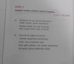 SORU 2
Aşağıda verilen şiirlerin türlerini yazın..
(2 X 5 = 10 puan)
a) Söylersin de soz içinde sasmazsin
Helali haramı yersin seçmezsin
Nasibin kesilir de sular içmezsin
Akar çaylar senin olsa ne fayda
b) Yalnızlık bir yağmura benzer
Yükselir akşamlara denizlerden
Uzak, ISSIZ ovalardan eser
Akar gider göklere, her zaman göklerdedir
Ve kentin üstüne göklerden düşer