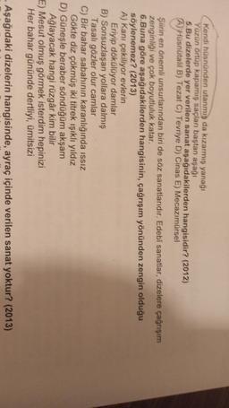 Kendi hüsnünden utanmis da kızarmış yanağı
Yüzün ortüp kapamış saçları baştan aşağı
5.Bu dizelerde yer verilen sanat aşağıdakilerden hangisidir? (2012)
A) Hüsnütalil B) Tezat C) Tevriye D) Cinas E) Mecazımürsel
Şiirin en önemli unsurlarından biri de söz sanatlarıdır. Edebi sanatlar, dizelere çağrışım
zenginliği ve çok boyutluluk katar,
6.Buna göre aşağıdakilerden hangisinin, çağrışım yönünden zengin olduğu
söylenemez? (2013)
A) Kanı çekiliyor evlerin
Eriyip dökülüyor damlar
B) Sonsuzlaşan yollara dalmış
Tasalı gözler olur camlar
C) Bir bahar sabahının karanlığında issiz
Gökte diz çökmüş iki titrek işıklı yıldız
D) Güneşle beraber söndüğüm akşam
Ağlayacak hangi rüzgâr kim bilir
E) Mesut olmuş görmek isterdim hepinizi
Her bahar gününde dertliyi, ümitsizi
Aşağıdaki dizelerin hangisinde, ayraç içinde verilen sanat yoktur? (2013)
