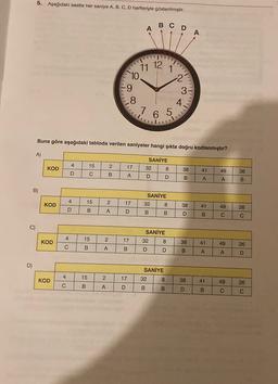 5. Aşağıdaki saatte her saniye A, B, C, D harfleriyle gösterilmiştir.
A
A
CDA
11 12
T!
10.
V
N
9
9
3
8
4.
7 6 5
5
Buna göre aşağıdaki tabloda verilen saniyeler hangi şıkta doğru kodlanmıştır?
A)
)
SANİYE
4
15
2
KOD
17
UN
32
8
38
41
49
D
26
C
B
A
D
D
B
A
A
B
B)
SANİYE
4
15
2
KOD
17
32
8
38
41
49
26
D
B
>
A
D
B
B
D
B
C
C
C)
SANİYE
32 8
4
15
2
KOD
17
38
41
49
lo
C
26
B
A
B
D
D
B
A
A
D
D)
SANİYE
32 8
4
15
KOD
2
17
38
41
49
26
C
B
A
D
B
B
D
B
C
C