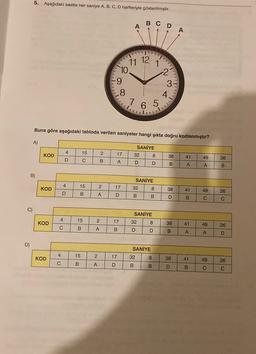 5. Aşağıdaki saatte her saniye A, B, C, D harfleriyle gösterilmiştir.
A
A
CDA
11 12
T!
10.
V
N
9
9
3
8
4.
7 6 5
5
Buna göre aşağıdaki tabloda verilen saniyeler hangi şıkta doğru kodlanmıştır?
A)
)
SANİYE
4
15
2
KOD
17
UN
32
8
38
41
49
D
26
C
B
A
D
D
B
A
A
B
B)
SANİYE
4
15
2
KOD
17
32
8
38
41
49
26
D
B
>
A
D
B
B
D
B
C
C
C)
SANİYE
32 8
4
15
2
KOD
17
38
41
49
lo
C
26
B
A
B
D
D
B
A
A
D
D)
SANİYE
32 8
4
15
KOD
2
17
38
41
49
26
C
B
A
D
B
B
D
B
C
C
