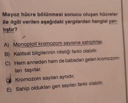 Mayoz hücre bölünmesi sonucu oluşan hücreler
ile ilgili verilen aşağıdaki yargılardan hangisi yan-
lıştır?
A) Monoploit kromozom sayısına sahiptirler.
B) Kalitsal bilgilerinin niteliği farklı olabilir.
C) Hem anneden hem de babadan gelen kromozom-
ları taşırlar.
DJ Kromozom sayıları aynıdır.
E) Sahip oldukları gen sayıları farklı olabilir.