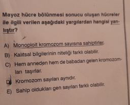 Mayoz hücre bölünmesi sonucu oluşan hücreler
ile ilgili verilen aşağıdaki yargılardan hangisi yan-
lıştır?
A) Monoploit kromozom sayısına sahiptirler.
B) Kalitsal bilgilerinin niteliği farklı olabilir.
C) Hem anneden hem de babadan gelen kromozom-
ları taşırlar.
DJ Kromozom sayıları aynıdır.
E) Sahip oldukları gen sayıları farklı olabilir.
