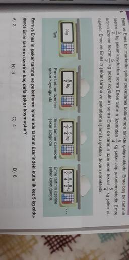 5
Emre ve Enes bir markette şeker paketleme bölümünde birlikte çalışmaktadır
. Emre boş bir tartının
kg şeker koyduktan sonra Enes tartının üzerinden kg şeker alıp paketlemektedir
. Emre
4
kg şeker koyduktan sonra Enes de tartının üzerinden tekrar
5
kg şeker al-
4
maktadır
. Emre ve Enes'in şeker tartma ve paketleme işlemi bu şekilde devam etmektedir.
5
Üzerine
2
tartinin üzerine tekrar
5
2
okg
& kg
2
kg
1242
Tarti
Emre tartının üzerine
şeker koyduğunda
Enes tartının üzerinden
şeker aldığında
Emre tartının üzerine
şeker koyduğunda
Emre ve Enes'in şeker tartma ve paketleme işleminde tartının üzerindeki kütle ilk kez 5 kg oldu-
ğunda Emre tartının üzerine kaç defa şeker koymuştur?
A) 2
B) 3
C) 4
D) 6
