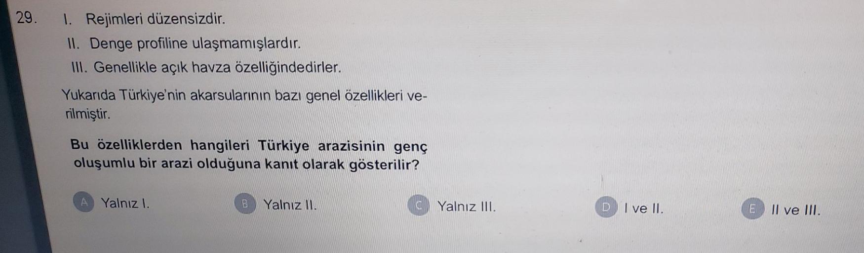 29.
1. Rejimleri düzensizdir.
II. Denge profiline ulaşmamışlardır.
III. Genellikle açık havza özelliğindedirler.
Yukarıda Türkiye'nin akarsularının bazı genel özellikleri ve-
rilmiştir.
Bu özelliklerden hangileri Türkiye arazisinin genç
oluşumlu bir arazi