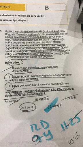 Rİ TESTİ
B.
alanlarına ait toplam 20 soru vardır.
in kısmına işaretleyiniz.
3. Galileo, katı cisimlerin dayanıklılığını kendi keşfi olan
Küp Kök Yasası ile açıklamıştır. Bu yasaya göre katı bir
cismin boyutları arttırıldığında hacmi, boyut artışının
küpü k