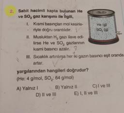2
SO, (g)
2. Sabit hacimli kapta bulunan He
ve So, gaz karışımı ile ilgili,
I. Kısmi basınçları mol kesirle- He (9)
riyle doğru orantılıdır.
II. Musluktan H, gazı ilave edi-
lirse He ve so, gazlarının
kısmi basıncı azalır. 9
III. Sıcaklık artırılırsa her iki gazın basıncı eşit oranda
artar.
yargılarından hangileri doğrudur?
(He: 4 g/mol, SO2: 64 g/mol)
A) Yalnız ! B) Yalnız 11 C) I ve III
D) Il ve III E) I, II ve II