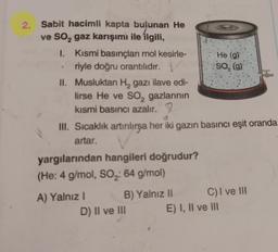 2
SO, (g)
2. Sabit hacimli kapta bulunan He
ve So, gaz karışımı ile ilgili,
I. Kısmi basınçları mol kesirle- He (9)
riyle doğru orantılıdır.
II. Musluktan H, gazı ilave edi-
lirse He ve so, gazlarının
kısmi basıncı azalır. 9
III. Sıcaklık artırılırsa her iki gazın basıncı eşit oranda
artar.
yargılarından hangileri doğrudur?
(He: 4 g/mol, SO2: 64 g/mol)
A) Yalnız ! B) Yalnız 11 C) I ve III
D) Il ve III E) I, II ve II
