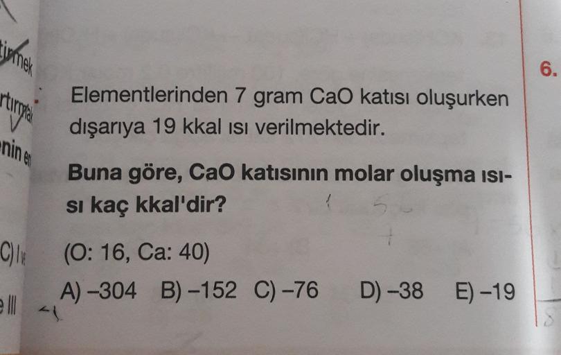irmek
6.
rtungen
Elementlerinden 7 gram Cao katısı oluşurken
dışarıya 19 kkal isi verilmektedir.
Buna göre, CaO katısının molar oluşma isi-
si kaç kkal'dir?
C) (0:16, Ca: 40)
A) -304 B) -152 C) -76
D) -38
E) -19