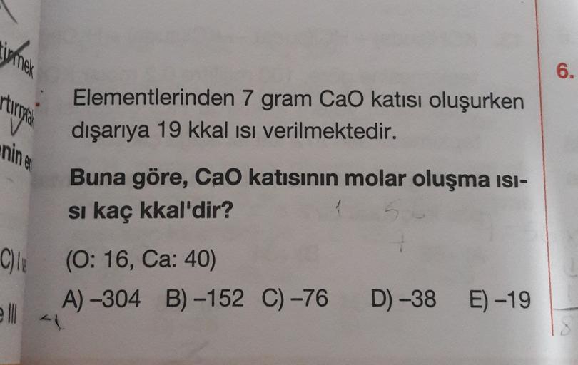 irmek
6.
rtungen
Elementlerinden 7 gram Cao katısı oluşurken
dışarıya 19 kkal isi verilmektedir.
Buna göre, CaO katısının molar oluşma isi-
si kaç kkal'dir?
C) (0:16, Ca: 40)
A) -304 B) -152 C) -76
D) -38
E) -19
