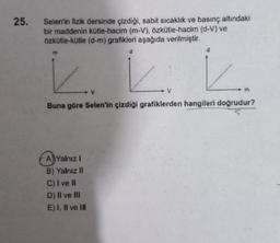 25.
Selen'in fizik dersinde çizdiği, sabit sıcaklık ve basınç altındaki
bir maddenin kütle-hacim (m-V), özkütle-hacim (d-V) ve
Özkütle-kütle (d-m) grafikleri aşağıda verilmiştir.
d
d
m
K
☺
Buna göre Selen'in çizdiği grafiklerden hangileri doğrudur?
A) Yalnız!
B) Yalnız II
C) I ve II
D) II ve III
E) I, II ve III