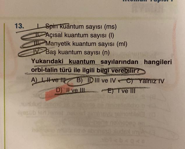 13.
Spin Kuantum sayısı (ms)
FAçısal kuantum sayısı (1)
2 Manyetik kuantum sayısı (ml)
V Baş kuantum sayısı (n)
Yukarıdaki kuantum sayılarından hangileri
orbi-talin türü ile ilgili bilgi verebilir?
A) Livell B) ID III ve IV-er yalnız IV
D) II ve III E) T v