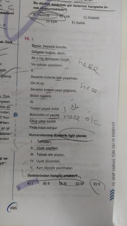 Bu dörtlük aşağıdaki şiir türlerinin hangisine ör-
nek oluşturmaktadır?
dakilerin
A) Pastoral
D) Epik
B) Lirik
C) Didaktik
E) Satirik
- 11
si Türk
16. 1
Beyaz, beyazdı bulutlar,
Gölgeler buğulu, derin;
Ah o hiç dinmeyen rüzgâr
Ve uykusu çiçeklerin
II.
Severim kırlarda ben yaşamayı,
here
Er.
iştir.
işilerce
On iki ay.
hece
Severim kırların yeşil göğsünü,
Bütün süsünü.
UI.
: Türk,
nçeleri-
lilde en
Tindan,
B
77, miz-
5
at ben-
A
en iyi
R
Himina
M
anılsın
Tümen çeçek tizildi
Bükünden ol yazıldı
Üküş yatıp özeldi
Yirde kopa adrışur
1
4 hele
neee
olau
Numaralanmış dizelerle ilgili olarak;
1. Temaları,
gi ve-
II. Uyak çeşitleri,
III. Tabiatı ele alışları,
IV. Uyak düzenleri,
V. Ayni ölçüyle yazılmaları
ifadelerinden hangisi
ortaktır?
>>>> 10. SINIF SARMAL TÜRK DİLİ VE EDEBİYATI
A)!
B) II
C) III
D) IV
E) V
105
