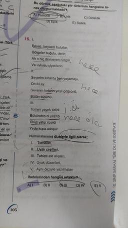 Bu dörtlük aşağıdaki şiir türlerinin hangisine ör-
nek oluşturmaktadır?
dakilerin
A) Pastoral
D) Epik
B) Lirik
C) Didaktik
E) Satirik
- 11
si Türk
16. 1
Beyaz, beyazdı bulutlar,
Gölgeler buğulu, derin;
Ah o hiç dinmeyen rüzgâr
Ve uykusu çiçeklerin
II.
Severim kırlarda ben yaşamayı,
here
Er.
iştir.
işilerce
On iki ay.
hece
Severim kırların yeşil göğsünü,
Bütün süsünü.
UI.
: Türk,
nçeleri-
lilde en
Tindan,
B
77, miz-
5
at ben-
A
en iyi
R
Himina
M
anılsın
Tümen çeçek tizildi
Bükünden ol yazıldı
Üküş yatıp özeldi
Yirde kopa adrışur
1
4 hele
neee
olau
Numaralanmış dizelerle ilgili olarak;
1. Temaları,
gi ve-
II. Uyak çeşitleri,
III. Tabiatı ele alışları,
IV. Uyak düzenleri,
V. Ayni ölçüyle yazılmaları
ifadelerinden hangisi
ortaktır?
>>>> 10. SINIF SARMAL TÜRK DİLİ VE EDEBİYATI
A)!
B) II
C) III
D) IV
E) V
105
