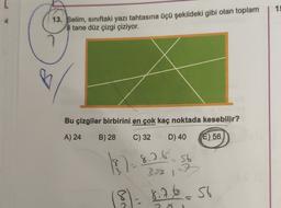 15
13. Selim, sınıftaki yazı tahtasına üçü şekildeki gibi olan toplam
8 tane düz çizgi çiziyor.
Bu çizgiler birbirini en çok kaç noktada kesebilir?
A) 24
B) 28
C) 32
D) 40
E) 56
18 )- 8.5.6.
=
56
3.3.3
32
8 = 8.7.6. s6
