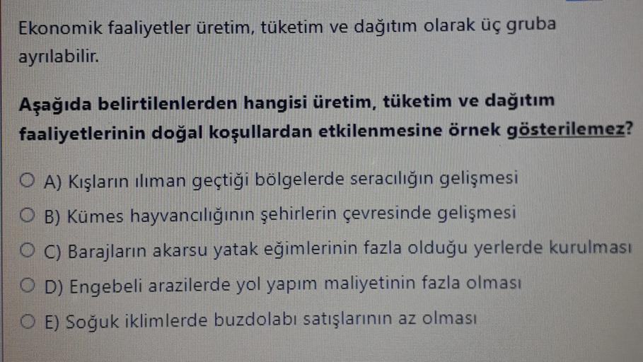 Ekonomik faaliyetler üretim, tüketim ve dağıtım olarak üç gruba
ayrılabilir.
Aşağıda belirtilenlerden hangisi üretim, tüketim ve dağıtım
faaliyetlerinin doğal koşullardan etkilenmesine örnek gösterilemez?
OA) Kışların iliman geçtiği bölgelerde seracılığın gelişmesi
OB) Kümes hayvancılığının şehirlerin çevresinde gelişmesi
O C) Barajların akarsu yatak eğimlerinin fazla olduğu yerlerde kurulması
O D) Engebeli arazilerde yol yapım maliyetinin fazla olması
O E) Soğuk iklimlerde buzdolabı satışlarının az olması