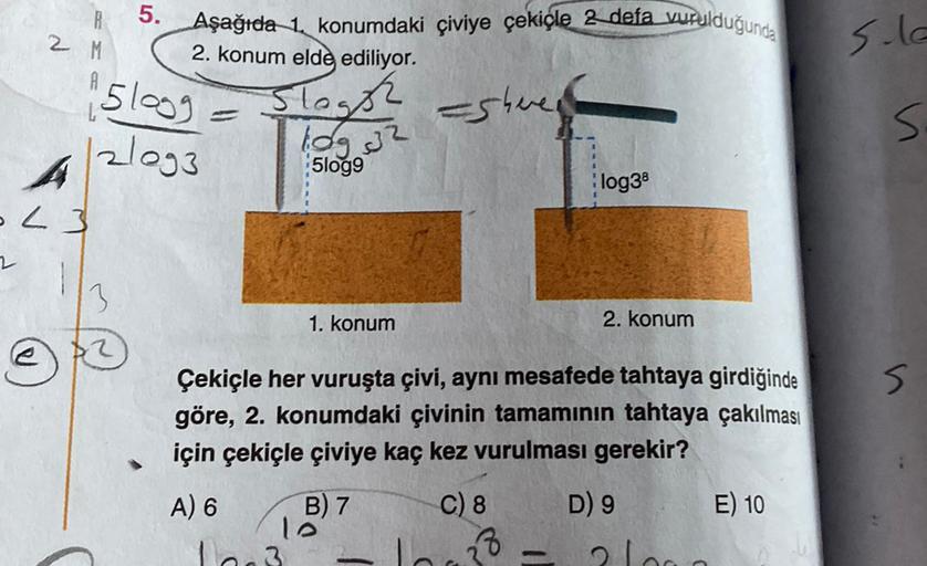 .
5.
Aşağıda 1 konumdaki çiviye çekiçle 2 defa vurulduğunda
2. konum elde ediliyor.
2 M
S.la
5logg
Slaghe asheren
log 32
s.
Slogg
zlog3
A
L3
log38
2
3
1. konum
2. konum
s
Çekiçle her vuruşta çivi, aynı mesafede tahtaya girdiğinde
göre, 2. konumdaki çivinin