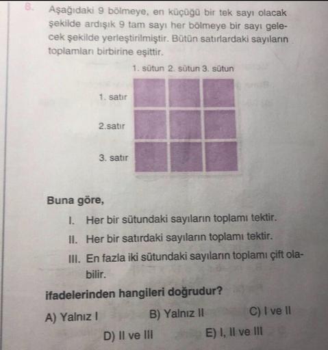 Aşağıdaki 9 bölmeye, en küçüğü bir tek sayı olacak
şekilde ardışık 9 tam sayı her bölmeye bir sayı gele-
cek şekilde yerleştirilmiştir. Bütün satırlardaki sayıların
toplamlan birbirine eşittir.
1. sütun 2. sütun 3. sütun
1. satır
2.satır
3. satır
Buna göre