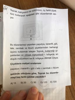 Toprak, bahçesinin bir bölümünü, üç farklı çiçek
türü kullanarak aşağıdaki gibi düzenlemek isti-
yor.
3.
3
Bu düzenlemeyi yaparken papatya, karanfil, gül,
lale, zambak ve lilyum çiçeklerinden herhangi
üçünü kullanmak isteyen Toprak, kullandığı çi-
çeklerden en yüksek maliyetlisini I. bölgeye, en
düşük maliyetlisini ise III. bölgeye dikmek istiyor.
Çiçeklerin maliyet sıralaması
papatya < karanfil <gül< lale < zambak < lilyum
şeklinde olduğuna göre, Toprak bu düzenle-
meyi kaç farklı şekilde yapabilir?
A) 15
B) 20
C) 30
D) 120
E) 720
