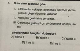 1.
Bohr atom teorisine göre,
1. Elektronlar çekirdek etrafındaki dairesel yörün-
gelerde çizgisel hareket yaparlar.
II. Nötronlar çekirdekte yer alırlar.
III. Çekirdeğe yaklaştıkça yörüngelerin enerjisi ar-
tar.
yargılarından hangileri doğrudur?
A) Yalnız!
B) Yalnız II
C) Yalnız III
D) II ve III
E) I ve III
