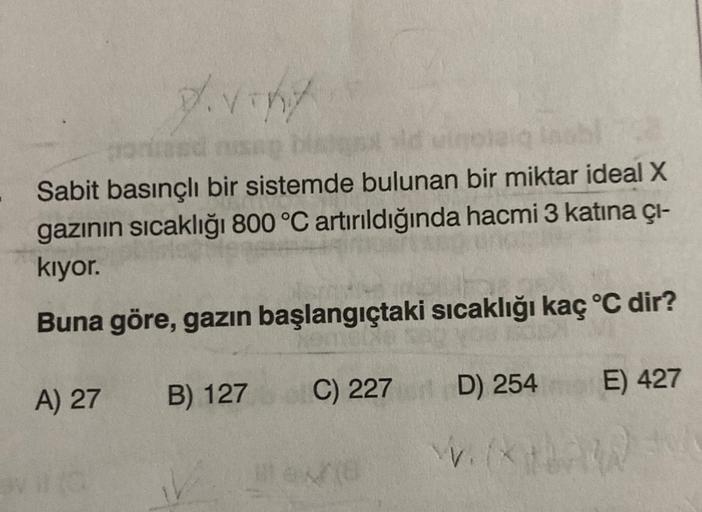 viny
sid
Sabit basınçlı bir sistemde bulunan bir miktar ideal X
gazının sıcaklığı 800 °C artırıldığında hacmi 3 katına çı-
kiyor.
Buna göre, gazın başlangıçtaki sıcaklığı kaç °C dir?
E) 427
A) 27
B) 127
C) 227 D) 254
D
V. (