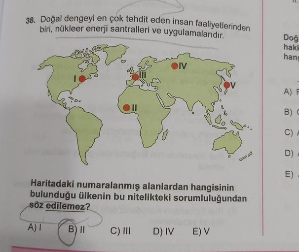 38. Doğal dengeyi en çok tehdit eden insan faaliyetlerinden
biri, nükleer enerji santralleri ve uygulamalarıdır.
Doğ
hak!
hang
OIV
j
A) F
0
B)
C) A
D)
E)
Haritadaki numaralanmış alanlardan hangisinin
bulunduğu ülkenin bu nitelikteki sorumluluğundan
söz edilemez?
A)
B) II
C) III
D) IV EV