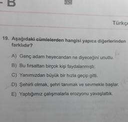B
Türkçe
19. Aşağıdaki cümlelerden hangisi yapıca diğerlerinden
farklıdır?
A) Genç adam heyecandan ne diyeceğini unuttu.
B) Bu fırsattan birçok kişi faydalanmıştı.
C) Yanımızdan büyük bir hızla geçip gitti.
D) Şehirli olmak, şehri tanımak ve sevmekle başlar.
E) Yaptığımız çalışmalarla erozyonu yavaşlattık.