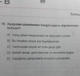 B
Türkçe
19. Aşağıdaki cümlelerden hangisi yapıca diğerlerinden
farklıdır?
A) Genç adam heyecandan ne diyeceğini unuttu.
B) Bu fırsattan birçok kişi faydalanmıştı.
C) Yanımızdan büyük bir hızla geçip gitti.
D) Şehirli olmak, şehri tanımak ve sevmekle başlar.
E) Yaptığımız çalışmalarla erozyonu yavaşlattık.
