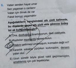 6. Vatan senden hayat umar
Sen yaşarsan o canlanır
Vatan için ölmek de var
Fakat borcun yaşamaktır
Aşağıdakilerin hangisindeki altı çizili kelimede,
bu dizelerde geçen altı çizili ekle görevce özdeş
bir ek kullanılmamıştır?
AY Ona, dostluğuh bönemsiyorum, dedi ciddiyetle.
B) Kaybolan eşyalarımı hemen bulun.
Kitabini getirmeyi unutmuşum, kızmadın değil mi?
DI Karanlık sokakta yürürken korkmadım, dersem
yalan olur.
E) Uzun süredir böyle güzel vakit geçirmemiştim,
emekleriniz için çok teşekkürler.