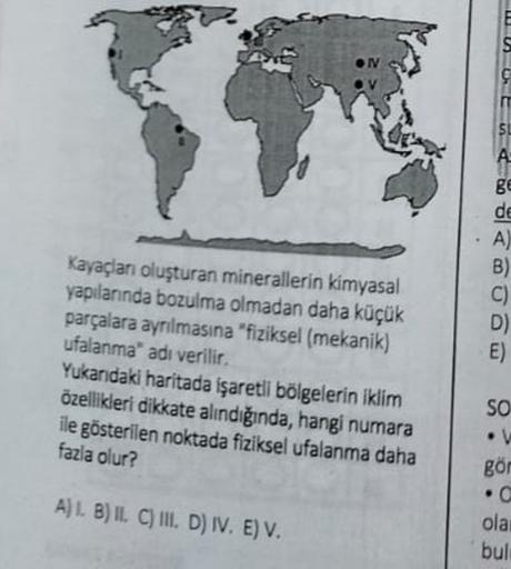 SL
A
Kayaçlan oluşturan minerallerin kimyasal
yapılanında bozulma olmadan daha küçük
parçalara ayrılmasına "fiziksel (mekanik)
ufalanma' adı verilir.
Yukarıdaki haritada işaretll bölgelerin iklim
özellikleri dikkate alındığında, hangi numara
ile gösterilen noktada fiziksel ufalanma daha
fazla olur?
8€
de
A)
B)
C)
D)
E)
SO
• V
gör
.
A) 1 B) IL CIII. D) IV. E) V.
ola
bul