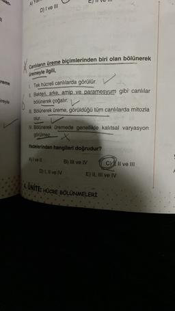 San-
A)
D) I ve III
11
Canlıların üreme biçimlerinden biri olan bölünerek
üremeyle ilgili,
ireme
ireyle
1. Tek hücreli canlılarda görülür.
11. Bakteri, arke, amip ve paramesyum gibi canlılar
bölünerek çoğalır.
III. Bölünerek üreme, görüldüğü tüm canlılarda mitozla
olur.
IV. Bölünerek üremede genellikle kalıtsal varyasyon
görülmez.
x
ifadelerinden hangileri doğrudur?
A) I ve II
B) III ve IV
CY, Il ve III
D) I, II ve IV
E) II, III ve IV
S. UNITE: HÜCRE BÖLÜNMELERİ