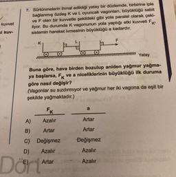 7. Sürtünmelerin ihmal edildiği yatay bir düzlemde, birbirine iple
bağlanmış özdeş K ve L oyuncak vagonları, büyüklüğü sabit
ve F olan bir kuvvetle şekildeki gibi yola paralel olarak çeki-
liyor. Bu durumda k vagonunun yola yaptığı etki kuvveti FK
sistemin hareket ivmesinin büyüklüğü a kadardır.
kuvvet
ki kuv-
F
K
Yatay
Buna göre, hava birden bozulup aniden yağmur yağma-
ya başlarsa, Fk ve a niceliklerinin büyüklüğü ilk duruma
göre nasıl değişir?
(Vagonlar su sızdırmıyor ve yağmur her iki vagona da eşit bir
şekilde yağmaktadır.)
nome
Fk
A) Azalır
Artar
B)
Artar
Artar
C) Değişmez
)
Değişmez
D) Azalır
Azalır
a
E)
Artar
Azalır
