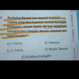 9.
Kurtuluş Savaşı'nda düzenli ordunun mü-
cadele ettiği Batı Cephesi, merkez karargâh
Eskişehir olmak üzere, ilk kez aşağıdaki
savaşlardan hangisi devam ederken bir-
leştirilmiştir?
OORRUTERCIH DOGRUTERCIA DO
A) I. İnönü
B) Sakarya
C) II. İnönü
D) Büyük Taarruz
NEDITEDNIH
uuuu
E) Kütahya-Eskişehir