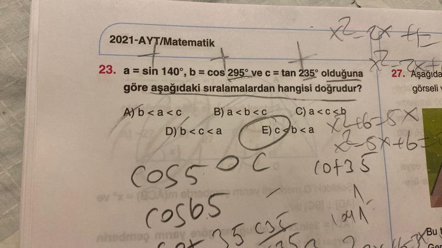 text
2021-AYT/Matematik
x²
Z
23. a = sin 140°, b = cos 295° ve c = tan 235° olduğuna
göre aşağıdaki sıralamalardan hangisi doğrudur?
27. Aşağıda
görseli
A) b < a<c B) a <b<c C) a<csb
D) b<c<a E) C<b<a
Xh6784
Zsxtbt
(of 5
oc
coss
(Ambro
- 109 1
nema mnyon
c