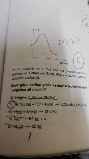 R
AP.E.
el 20
0
Zaman
25 °C sıcaklık ve 1 atm basınçta gerçekleşen bir
tepkimenin Potansiyel Enerji (P.E.) - Zaman grafiği
yukarıda verilmiştir.
Buna göre, verilen grafik aşağıdaki tepkimelerden
hangisine ait olabilir?
AT Natg) 2 (0)2NO(a).
B) HCl(suda) +