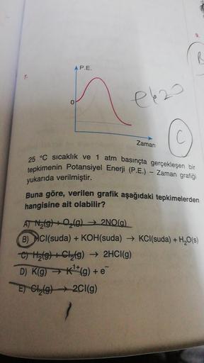 R
AP.E.
el 20
0
Zaman
25 °C sıcaklık ve 1 atm basınçta gerçekleşen bir
tepkimenin Potansiyel Enerji (P.E.) - Zaman grafiği
yukarıda verilmiştir.
Buna göre, verilen grafik aşağıdaki tepkimelerden
hangisine ait olabilir?
AT Natg) 2 (0)2NO(a).
B) HCl(suda) + 