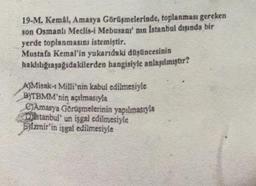 19-M. Kemal, Amasya Görüşmelerinde, toplanması gereken
son Osmanlı Meclis-i Mebusani' nin Istanbul dışında bir
yerde toplanmasını istemiştir.
Mustafa Kemal'in yukarıdaki düşüncesinin
haklılığıaşağıdakilerden hangisiyle anlaşılmıştır?
A}Misak-ı Milli'nin kabul edilmesiyle
BYTBMM'nin açılmasıyla
@Amasya Görlişmelerinin yapılmasıyla
Distanbul'un işgal edilmesiyle
ByIzmir'in işgal edilmesiyle