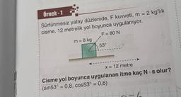 3
3
3
1
Örnek - 1
Sürtünmesiz yatay düzlemde, F kuvveti, m = 2 kg'lık
cisme, 12 metrelik yol boyunca uygulanıyor.
F= 80 N.
m = 8 kg
53°
3
3
-
x = 12 metre
Cisme yol boyunca uygulanan itme kaç N:s olur?
(sin53° = 0,8, cos53° = 0,6)
=
=
